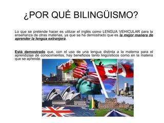 ¿POR QUÉ BILINGÜISMO?
Lo que se pretende hacer es utilizar el inglés como LENGUA VEHICULAR para la
enseñanza de otras materias, ya que se ha demostrado que es la mejor manera de
aprender la lengua extranjera.
Está demostrado que, con el uso de una lengua distinta a la materna para el
aprendizaje de conocimientos, hay beneficios tanto lingüísticos como en la materia
que se aprende.
 