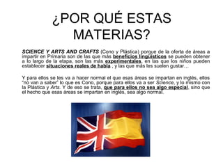¿POR QUÉ ESTAS
MATERIAS?
SCIENCE Y ARTS AND CRAFTS (Cono y Plástica) porque de la oferta de áreas a
impartir en Primaria son de las que más beneficios lingüísticos se pueden obtener
a lo largo de la etapa, son las más experimentales, en las que los niños pueden
establecer situaciones reales de habla , y las que más les suelen gustar…
Y para ellos se les va a hacer normal el que esas áreas se impartan en inglés, ellos
“no van a saber” lo que es Cono, porque para ellos va a ser Science, y lo mismo con
la Plástica y Arts. Y de eso se trata, que para ellos no sea algo especial, sino que
el hecho que esas áreas se impartan en inglés, sea algo normal.
 
