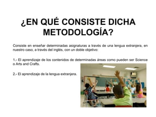 ¿EN QUÉ CONSISTE DICHA
METODOLOGÍA?
Consiste en enseñar determinadas asignaturas a través de una lengua extranjera, en
nuestro caso, a través del inglés, con un doble objetivo:
1.- El aprendizaje de los contenidos de determinadas áreas como pueden ser Science
o Arts and Crafts.
2.- El aprendizaje de la lengua extranjera.
 