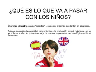 ¿QUÉ ES LO QUE VA A PASAR
CON LOS NIÑOS?
El primer trimestre estarán “perdidos”… suele ser el tiempo que tardan en adaptarse.
Primero adquirirán la capacidad para entender... la producción vendrá más tarde, no se
va a forzar a ello, se busca que surja de manera espontánea, aunque lógicamente se
fomentará.
 