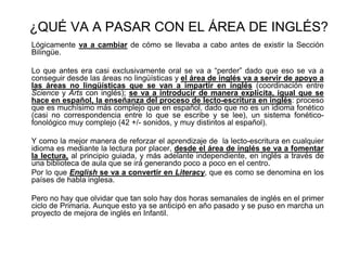 ¿QUÉ VA A PASAR CON EL ÁREA DE INGLÉS?
Lógicamente va a cambiar de cómo se llevaba a cabo antes de existir la Sección
Bilingüe.
Lo que antes era casi exclusivamente oral se va a “perder” dado que eso se va a
conseguir desde las áreas no lingüísticas y el área de inglés va a servir de apoyo a
las áreas no lingüísticas que se van a impartir en inglés (coordinación entre
Science y Arts con inglés); se va a introducir de manera explícita, igual que se
hace en español, la enseñanza del proceso de lecto-escritura en inglés: proceso
que es muchísimo más complejo que en español, dado que no es un idioma fonético
(casi no correspondencia entre lo que se escribe y se lee), un sistema fonético-
fonológico muy complejo (42 +/- sonidos, y muy distintos al español).
Y como la mejor manera de reforzar el aprendizaje de la lecto-escritura en cualquier
idioma es mediante la lectura por placer, desde el área de inglés se va a fomentar
la lectura, al principio guiada, y más adelante independiente, en inglés a través de
una biblioteca de aula que se irá generando poco a poco en el centro.
Por lo que English se va a convertir en Literacy, que es como se denomina en los
países de habla inglesa.
Pero no hay que olvidar que tan solo hay dos horas semanales de inglés en el primer
ciclo de Primaria. Aunque esto ya se anticipó en año pasado y se puso en marcha un
proyecto de mejora de inglés en Infantil.
 