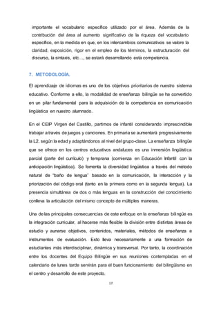 17
importante el vocabulario específico utilizado por el área. Además de la
contribución del área al aumento significativo de la riqueza del vocabulario
específico, en la medida en que, en los intercambios comunicativos se valore la
claridad, exposición, rigor en el empleo de los términos, la estructuración del
discurso, la sintaxis, etc…, se estará desarrollando esta competencia.
7. METODOLOGÍA.
El aprendizaje de idiomas es uno de los objetivos prioritarios de nuestro sistema
educativo. Conforme a ello, la modalidad de enseñanza bilingüe se ha convertido
en un pilar fundamental para la adquisición de la competencia en comunicación
lingüística en nuestro alumnado.
En el CEIP Virgen del Castillo, partimos de infantil considerando imprescindible
trabajar a través de juegos y canciones. En primaria se aumentará progresivamente
la L2, según la edad y adaptándonos al nivel del grupo-clase. La enseñanza bilingüe
que se ofrece en los centros educativos andaluces es una inmersión lingüística
parcial (parte del currículo) y temprana (comienza en Educación Infantil con la
anticipación lingüística). Se fomenta la diversidad lingüística a través del método
natural de “baño de lengua” basado en la comunicación, la interacción y la
priorización del código oral (tanto en la primera como en la segunda lengua). La
presencia simultánea de dos o más lenguas en la construcción del conocimiento
conlleva la articulación del mismo concepto de múltiples maneras.
Una de las principales consecuencias de este enfoque en la enseñanza bilingüe es
la integración curricular, al hacerse más flexible la división entre distintas áreas de
estudio y aunarse objetivos, contenidos, materiales, métodos de enseñanza e
instrumentos de evaluación. Esto lleva necesariamente a una formación de
estudiantes más interdisciplinar, dinámica y transversal. Por tanto, la coordinación
entre los docentes del Equipo Bilingüe en sus reuniones contempladas en el
calendario de lunes tarde servirán para el buen funcionamiento del bilingüismo en
el centro y desarrollo de este proyecto.
 