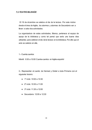 38
7.2.TEATRO BILINGÜE
El 16 de diciembre se celebra el día de la lectura. Por este motivo
desde el área de Inglés, los alumnos y alumnas de Secundaria van a
llevar a cabo dos actividades.
La organizadora de estas actividades, Blanca, pertenece al equipo de
apoyo de la biblioteca y como tal pensó que sería una buena idea
utilizarlas para celebrar el día de la lectura en la biblioteca. Por ello que el
acto se celebre en ella.
1.- Cuenta.cuentos
Infantil: 9:30 a 10:00 Cuenta-cuentos en Inglés-español
2.- Representar el cuento de Hamsel y Gretel a toda Primaria con el
siguiente horario:
● 1º ciclo: 10:00 a 10:30
● 2º ciclo: 10:30 a 11:00
● 3º ciclo: 11:30 a 12:00
● Secundaria: 12:00 a 12:30
 