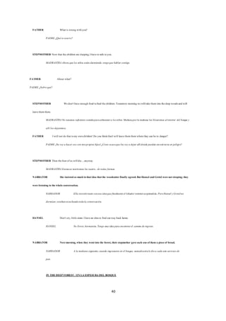 40
FATHER What is wrong withyou?
PADRE ¿Quéteocurre?
STEPMOTHER Now that thechildren aresleeping,Ihaveto talk toyou.
MADRASTRA Ahora quelos niños están durmiendo,tengoquehablar contigo.
FATHER About what?
PADRE ¿Sobrequé?
STEPMOTHER Wedon't haveenough food tofeed thechildren.Tomorrow morning wewilltaketheminto thedeep woodsand will
leavethemthere.
MADRASTRA No tenemos suficientecomidaparaalimentara losniños.Mañanaporla mañana los llevaremos alinterior del bosquey
allí los dejaremos.
FATHER Iwill not do that tomy ownchildren!Do you thinkthatIwill leavethemtherewherethey can bein danger?
PADRE ¡No voya hacer eso con mispropios hijos!.¿Crees acasoquelos voya dejar allídondepuedan encontrarseen peligro?
STEPMOTHER Then thefourofus willdie...anyway.
MADRASTRA Entonces moriremos los cuatro...detodas formas.
NARRATOR She insistedso muchinthatidea thatthe woodcutterfinally agreed.ButHansel andGretel werenotsleeping;they
werelistening to thewholeconversation.
NARRADOR Ella insistiótanto conesa ideaquefinalmenteel leñadorterminóaceptándola.PeroHansel yGretelno
dormían;estabanescuchandotodala conversación.
HANSEL Don't cry,littlesister.Ihavean ideato find ourway back home.
HANSEL No llores,hermanita.Tengo una idea para encontrarel camino deregreso.
NARRATOR Nextmorning,when they wentinto the forest,theirstepmother gaveeach oneofthem a pieceof bread.
NARRADOR A la mañana siguiente,cuando ingresaron en el bosque, sumadrastraledioa cada uno untrozo de
pan.
IN THEDEEP FOREST / EN LA ESPESURA DEL BOSQUE
 