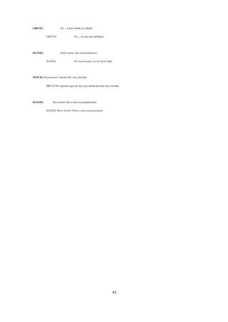 45
GRETEL No ... Idon't think we should.
GRETEL No ... no creo quedebamos.
HANSEL Don't worry,she willnotharmus.
HANSEL No tepreocupes,no nos hará daño.
WITCH Ofcoursenot.Iaman old,very old lady.
BRUJA Porsupuesto queno.Soy unaseñoraanciana,muy anciana.
HANSEL See, Gretel.Sheis likeour grandmother.
HANSELMira,Gretel.Ella es comonuestraabuela.
 