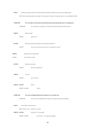 46
WITCH You can even stay herewith me.Ilivehereall alonein theforest.Iwillcook foryou,youlookso thinand weak.
BRUJA Incluso puedenquedarseaquíconmigo.Vivo sola aquíen el bosque.Les prepararécomida, seven tandelgados ydébiles.
NARRATOR The two brothers stayedwiththewitchbutHansel knew deep insidehimthattherewas something else.
NARRADOR Los dos hermanossequedaron con labruja pero Hansel sospechaba quehabía algo más.
GRETEL What is wrong?
GRETEL ¿Quéocurre?
HANSEL Why does shecareso much about us,ifshedoesn'teven know us?
HANSEL ¿Por quéseinteresa tanto pornosotrossi nisiquiera nos conoce?
GRETEL And shegives us somuch food!
GRETEL ¡Y nos da tantacomida!
HANSEL Shewants us to befat ...
HANSEL Ella quiereengordarnos...
GRETEL To eat us!
GRETEL ¡Para comernos!
GRETEL / HANSEL Oh No!
GRETEL/ HANSEL Oh ¡No!
NARRATOR The witchwas hiding behindthedoorlistening to every wordthey said.
NARRADOR La bruja estaba escondidadetrás delapuerta escuchando cadauna desus palabras.
WITCH You´reright!...Get in the oven!
BRUJA ¡Tienen razón!...¡Métanseen el horno!
GRETEL / HANSEL In theoven?...It´s too small!
GRETEL/ HANSEL ¿En el horno? ...¡Es demasiado pequeño!
 