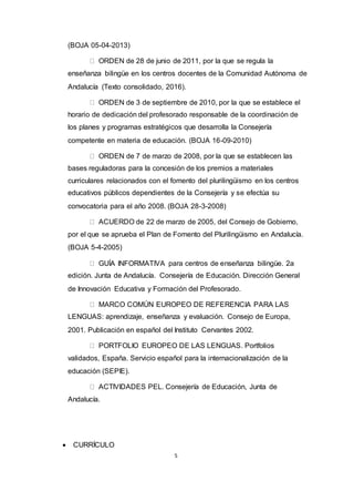 5
(BOJA 05-04-2013)  
ORDEN de 28 de junio de 2011, por la que se regula la
enseñanza bilingüe en los centros docentes de la Comunidad Autónoma de
Andalucía (Texto consolidado, 2016).  
ORDEN de 3 de septiembre de 2010, por la que se establece el
horario de dedicación del profesorado responsable de la coordinación de
los planes y programas estratégicos que desarrolla la Consejería
competente en materia de educación. (BOJA 16-09-2010)  
ORDEN de 7 de marzo de 2008, por la que se establecen las
bases reguladoras para la concesión de los premios a materiales
curriculares relacionados con el fomento del plurilingüismo en los centros
educativos públicos dependientes de la Consejería y se efectúa su
convocatoria para el año 2008. (BOJA 28-3-2008)  
ACUERDO de 22 de marzo de 2005, del Consejo de Gobierno,
por el que se aprueba el Plan de Fomento del Plurilingüismo en Andalucía.
(BOJA 5-4-2005)  
GUÍA INFORMATIVA para centros de enseñanza bilingüe. 2a
edición. Junta de Andalucía. Consejería de Educación. Dirección General
de Innovación Educativa y Formación del Profesorado.  
MARCO COMÚN EUROPEO DE REFERENCIA PARA LAS
LENGUAS: aprendizaje, enseñanza y evaluación. Consejo de Europa,
2001. Publicación en español del Instituto Cervantes 2002.  
PORTFOLIO EUROPEO DE LAS LENGUAS. Portfolios
validados, España. Servicio español para la internacionalización de la
educación (SEPIE).  
ACTIVIDADES PEL. Consejería de Educación, Junta de
Andalucía.
 CURRÍCULO
 
