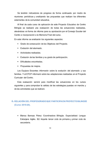 54
Se tendrán indicadores de progreso de forma continuada por medio de
reuniones periódicas y analizando las propuestas que realizan los diferentes
estamentos de la comunidad educativa.
Al final de cada curso de aplicación de este Proyecto Educativo de Centro
Bilingüe se realizará una evaluación de todas las actuaciones realizadas,
elevándose en forma de informe para su aprobación por el Consejo Escolar del
Centro e incorporación a la Memoria Final del curso.
En este informe se analizarán los siguientes aspectos:
 Grado de consecución de los Objetivos del Proyecto.
 Evolución del alumnado.
 Actividades realizadas.
 Evolución de las familias y su grado de participación.
 Dificultades encontradas.
 Propuestas de mejora.
Los Equipos Docentes informarán sobre la evolución del alumnado y sus
familias. Y el ETCP informará sobre las adaptaciones realizadas en el Proyecto
Curricular del Centro.
Esta evaluación servirá para modificar las actuaciones en los cursos
siguientes y para comprobar la validez de las estrategias puestas en marcha y
de las actividades que se realicen.
6. RELACIÓN DEL PROFESORADO QUE PARTICIPA EN PROYECTO BILINGÜE
(Curso 2019-20).
 Blanca Barraza Pérez: Coordinadora Bilingüe. Especialidad: Lengua
Extranjera Inglés. B2. Imparte tercer ciclo de primaria y primer ciclo de
secundaria.
 