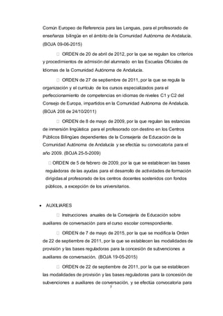 7
Común Europeo de Referencia para las Lenguas, para el profesorado de
enseñanza bilingüe en el ámbito de la Comunidad Autónoma de Andalucía.
(BOJA 09-06-2015)  
ORDEN de 20 de abril de 2012, por la que se regulan los criterios
y procedimientos de admisión del alumnado en las Escuelas Oficiales de
Idiomas de la Comunidad Autónoma de Andalucía.  
ORDEN de 27 de septiembre de 2011, por la que se regula la
organización y el currículo de los cursos especializados para el
perfeccionamiento de competencias en idiomas de niveles C1 y C2 del
Consejo de Europa, impartidos en la Comunidad Autónoma de Andalucía.
(BOJA 208 de 24/10/2011)  
ORDEN de 8 de mayo de 2009, por la que regulan las estancias
de inmersión lingüística para el profesorado con destino en los Centros
Públicos Bilingües dependientes de la Consejería de Educación de la
Comunidad Autónoma de Andalucía y se efectúa su convocatoria para el
año 2009. (BOJA 25-5-2009)  
reguladoras de las ayudas para el desarrollo de actividades de formación
dirigidas al profesorado de los centros docentes sostenidos con fondos
públicos, a excepción de los universitarios.
 AUXILIARES
Instrucciones anuales de la Consejería de Educación sobre
auxiliares de conversación para el curso escolar correspondiente.  
ORDEN de 7 de mayo de 2015, por la que se modifica la Orden
de 22 de septiembre de 2011, por la que se establecen las modalidades de
provisión y las bases reguladoras para la concesión de subvenciones a
auxiliares de conversación. (BOJA 19-05-2015)  
ORDEN de 22 de septiembre de 2011, por la que se establecen
las modalidades de provisión y las bases reguladoras para la concesión de
subvenciones a auxiliares de conversación, y se efectúa convocatoria para
 