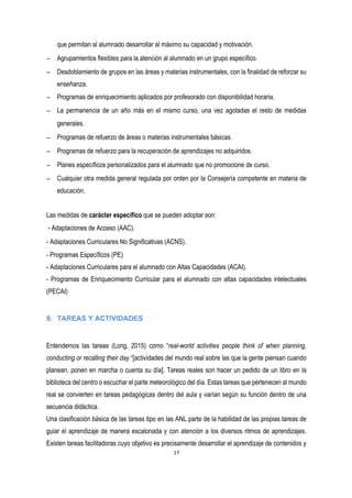que permitan al alumnado desarrollar al máximo su capacidad y motivación.  
− Agrupamientos flexibles para la atención al alumnado en un grupo específico.  
− Desdoblamiento de grupos en las áreas y materias instrumentales, con la finalidad de reforzar su
enseñanza.
− Programas de enriquecimiento aplicados por profesorado con disponibilidad horaria.  
− La permanencia de un año más en el mismo curso, una vez agotadas el resto de medidas
generales.  
− Programas de refuerzo de áreas o materias instrumentales básicas.  
− Programas de refuerzo para la recuperación de aprendizajes no adquiridos.  
− Planes específicos personalizados para el alumnado que no promocione de curso.  
− Cualquier otra medida general regulada por orden por la Consejería competente en materia de
educación.
Las medidas de carácter específico que se pueden adoptar son:
- Adaptaciones de Acceso (AAC). 
- Adaptaciones Curriculares No Significativas (ACNS). 
- Programas Específicos (PE)
- Adaptaciones Curriculares para el alumnado con Altas Capacidades (ACAI).
- Programas de Enriquecimiento Curricular para el alumnado con altas capacidades intelectuales
(PECAI)
9. TAREAS Y ACTIVIDADES
Entendemos las tareas (Long, 2015) como “real-world activities people think of when planning,
conducting or recalling their day “[actividades del mundo real sobre las que la gente piensan cuando
planean, ponen en marcha o cuenta su día]. Tareas reales son hacer un pedido de un libro en la
biblioteca del centro o escuchar el parte meteorológico del día. Estas tareas que pertenecen al mundo
real se convierten en tareas pedagógicas dentro del aula y varían según su función dentro de una
secuencia didáctica.
Una clasificación básica de las tareas tipo en las ANL parte de la habilidad de las propias tareas de
guiar el aprendizaje de manera escalonada y con atención a los diversos ritmos de aprendizajes.
Existen tareas facilitadoras cuyo objetivo es precisamente desarrollar el aprendizaje de contenidos y
 