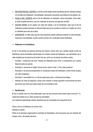 • DECORACIÓN DEL CENTRO: a nivel de centro desde el área de plástica sehan realizado dibujos
con temática de Halloween, manualidades, decoración de puertas, guirnaldas por los pasillos, etc.
• PASILLO DEL TERROR: para el día de Halloween se realizarán varias actividades. Entre ellas,
la visita al pasillo del terror, que han realizado los alumnos de segundo de ESO.
• ESCAPE ROOM: se ha cogido una clase del colegio y se ha tematizado, para que el día de
Halloween puedan participar en esta actividad que pone a prueba sus dotes en el inglés, así como
su habilidad para salir de la clase.
• WORKSHOP: un taller para que los más pequeños puedan participar también en esta actividad,
realizando manualidades, cuenta cuentos yfichas con vocabulario sobre Halloween.
Ø Halloween en la biblioteca:
El día 31 de octubre los alumnos alumnos de infantil y primer ciclo van a realizar desde el plan de
bibliotecas varias actividades relacionadas con la fiesta cultural de Halloween. Las actividades van a
estar dirigidas por los alumnos de primero de eso, junto con los tutores de ambos cursos.
− Actvidad 1: proyección del corto “Historia de Halloween para niños” y comparación con nuestra
fiesta de todos los santos.
− Actividad 2: canciones en inglés “Knock knock, treak or treat” y “Five Little pumpkins”
− Actividad 3: los alumnos presentarán un vocabulario básico de Halloween y harán fichas simples
con este vocabulario
− Actividad 4: manualidad con un rollo de papel para crear un fantasma/murciélago
− Además los niños de segundo y tercer ciclo vendrán a contar pequeños microcuentos de terror
que tienen que crear para poder pasar de una actividad a otra.
Ø Planificación:
El día 31 podrán venir los niños disfrazados, pero las dos primeras horas habrá clase normal (9- 11).
Cada tutor estará con su clase durante las actividades.
Los maestros especialistas estarán repartidos por las actividades de la siguiente forma:
Celia y Ana en la biblioteca con primer ciclo.
Daniela en infantil.
Pedro en el gimnasio organizando la actividad de Storytelling, para los grupos que van saliendo del
escape room y del pasillo del terror.
 