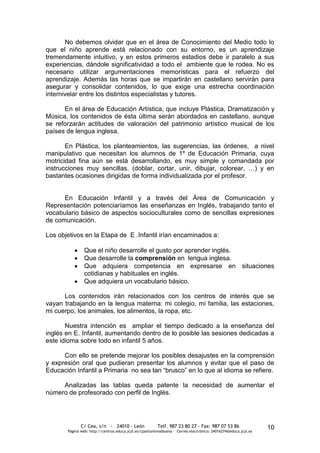 No debemos olvidar que en el área de Conocimiento del Medio todo lo
que el niño aprende está relacionado con su entorno, es un aprendizaje
tremendamente intuitivo, y en estos primeros estadios debe ir paralelo a sus
experiencias, dándole significatividad a todo el ambiente que le rodea. No es
necesario utilizar argumentaciones memorísticas para el refuerzo del
aprendizaje. Además las horas que se impartirán en castellano servirán para
asegurar y consolidar contenidos, lo que exige una estrecha coordinación
internivelar entre los distintos especialistas y tutores.

      En el área de Educación Artística, que incluye Plástica, Dramatización y
Música, los contenidos de ésta última serán abordados en castellano, aunque
se reforzarán actitudes de valoración del patrimonio artístico musical de los
países de lengua inglesa.

       En Plástica, los planteamientos, las sugerencias, las órdenes, a nivel
manipulativo que necesitan los alumnos de 1º de Educación Primaria, cuya
motricidad fina aún se está desarrollando, es muy simple y comandada por
instrucciones muy sencillas. (doblar, cortar, unir, dibujar, colorear, …) y en
bastantes ocasiones dirigidas de forma individualizada por el profesor.


      En Educación Infantil y a través del Área de Comunicación y
Representación potenciaríamos las enseñanzas en Inglés, trabajando tanto el
vocabulario básico de aspectos socioculturales como de sencillas expresiones
de comunicación.

Los objetivos en la Etapa de E .Infantil irían encaminados a:

                Que el niño desarrolle el gusto por aprender inglés.
                Que desarrolle la comprensión en lengua inglesa.
                Que adquiera competencia en expresarse en situaciones
                cotidianas y habituales en inglés.
                Que adquiera un vocabulario básico.

      Los contenidos irán relacionados con los centros de interés que se
vayan trabajando en la lengua materna: mi colegio, mi familia, las estaciones,
mi cuerpo, los animales, los alimentos, la ropa, etc.

       Nuestra intención es ampliar el tiempo dedicado a la enseñanza del
inglés en E. Infantil, aumentando dentro de lo posible las sesiones dedicadas a
este idioma sobre todo en infantil 5 años.

      Con ello se pretende mejorar los posibles desajustes en la comprensión
y expresión oral que pudieran presentar los alumnos y evitar que el paso de
Educación Infantil a Primaria no sea tan “brusco” en lo que al idioma se refiere.

     Analizadas las tablas queda patente la necesidad de aumentar el
número de profesorado con perfil de Inglés.




              C/ Cea, s/n - 24010 - León                 Telf. 987 23 80 27 - Fax: 987 07 53 86                  10
       Página web: http://centros.educa.jcyl.es/cpantoniovalbuena - Correo electrónico: 24016274@educa.jcyl.es
 