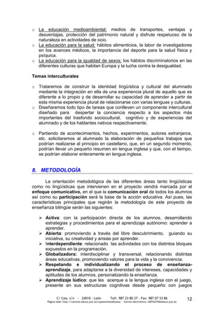 o La educación medioambiental: medios de transportes, ventajas y
  desventajas, protección del patrimonio natural y disfrute respetuoso de la
  naturaleza en actividades de ocio.
o La educación para la salud: hábitos alimenticios, la labor de investigadores
  en los avances médicos, la importancia del deporte para la salud física y
  psíquica.
o La educación para la igualdad de sexos: los hábitos discriminatorios en las
  diferentes culturas que habitan Europa y la lucha contra la desigualdad.

Temas interculturales

o Trataremos de construir la identidad lingüística y cultural del alumnado
  mediante la integración en ella de una experiencia plural de aquello que es
  diferente a lo propio y de desarrollar su capacidad de aprender a partir de
  esta misma experiencia plural de relacionarse con varias lenguas y culturas.
o Diseñaremos todo tipo de tareas que conlleven un componente intercultural
  diseñado para despertar la conciencia respecto a los aspectos más
  importantes del trasfondo sociocultural, cognitivo y de experiencias del
  alumnado y de los hablantes nativos respectivamente.

o Partiendo de acontecimientos, hechos, experimentos, autores extranjeros,
  etc. solicitaremos al alumnado la elaboración de pequeños trabajos que
  podrían realizarse al principio en castellano, que, en un segundo momento,
  podrían llevar un pequeño resumen en lengua inglesa y que, con el tiempo,
  se podrían elaborar enteramente en lengua inglesa.


8. METODOLOGÍA

      La orientación metodológica de las diferentes áreas tanto lingüísticas
como no lingüísticas que intervienen en el proyecto vendrá marcada por el
enfoque comunicativo, en el que la comunicación oral de todos los alumnos
así como su participación será la base de la acción educativa. Así pues, las
características principales que regirán la metodología de este proyecto de
enseñanza bilingüe serán las siguientes:

    Activa: con la participación directa de los alumnos, desarrollando
     estrategias y procedimientos para el aprendizaje autónomo: aprender a
     aprender.
    Abierta: promoviendo a través del libre descubrimiento, guiando su
     iniciativa, su creatividad y ansias por aprender.
    Interdependiente: relacionado las actividades con los distintos bloques
     expuestos en la programación.
    Globalizadora: interdisciplinar y transversal, relacionando distintas
     áreas educativas, promoviendo valores para la vida y la convivencia.
    Respetando e individualizando el proceso de enseñanza-
     aprendizaje, para adaptarse a la diversidad de intereses, capacidades y
     aptitudes de los alumnos, personalizando la enseñanza.
    Aprendizaje lúdico: que les acerque a la lengua inglesa con el juego,
     presente en sus estructuras cognitivas desde pequeño con juegos

              C/ Cea, s/n - 24010 - León                 Telf. 987 23 80 27 - Fax: 987 07 53 86                  12
       Página web: http://centros.educa.jcyl.es/cpantoniovalbuena - Correo electrónico: 24016274@educa.jcyl.es
 