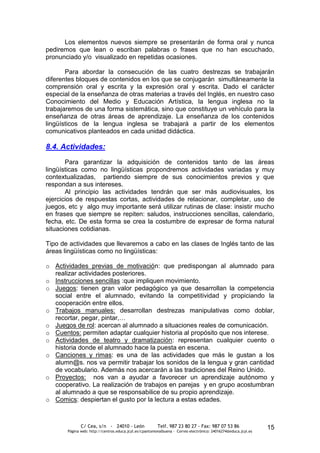 Los elementos nuevos siempre se presentarán de forma oral y nunca
pediremos que lean o escriban palabras o frases que no han escuchado,
pronunciado y/o visualizado en repetidas ocasiones.

       Para abordar la consecución de las cuatro destrezas se trabajarán
diferentes bloques de contenidos en los que se conjugarán simultáneamente la
comprensión oral y escrita y la expresión oral y escrita. Dado el carácter
especial de la enseñanza de otras materias a través del Inglés, en nuestro caso
Conocimiento del Medio y Educación Artística, la lengua inglesa no la
trabajaremos de una forma sistemática, sino que constituye un vehículo para la
enseñanza de otras áreas de aprendizaje. La enseñanza de los contenidos
lingüísticos de la lengua inglesa se trabajará a partir de los elementos
comunicativos planteados en cada unidad didáctica.

8.4. Actividades:
       Para garantizar la adquisición de contenidos tanto de las áreas
lingüísticas como no lingüísticas propondremos actividades variadas y muy
contextualizadas, partiendo siempre de sus conocimientos previos y que
respondan a sus intereses.
       Al principio las actividades tendrán que ser más audiovisuales, los
ejercicios de respuestas cortas, actividades de relacionar, completar, uso de
juegos, etc y algo muy importante será utilizar rutinas de clase: insistir mucho
en frases que siempre se repiten: saludos, instrucciones sencillas, calendario,
fecha, etc. De esta forma se crea la costumbre de expresar de forma natural
situaciones cotidianas.

Tipo de actividades que llevaremos a cabo en las clases de Inglés tanto de las
áreas lingüísticas como no lingüísticas:

o Actividades previas de motivación: que predispongan al alumnado para
  realizar actividades posteriores.
o Instrucciones sencillas :que impliquen movimiento.
o Juegos: tienen gran valor pedagógico ya que desarrollan la competencia
  social entre el alumnado, evitando la competitividad y propiciando la
  cooperación entre ellos.
o Trabajos manuales: desarrollan destrezas manipulativas como doblar,
  recortar, pegar, pintar,…
o Juegos de rol: acercan al alumnado a situaciones reales de comunicación.
o Cuentos: permiten adaptar cualquier historia al propósito que nos interese.
o Actividades de teatro y dramatización: representan cualquier cuento o
  historia donde el alumnado hace la puesta en escena.
o Canciones y rimas: es una de las actividades que más le gustan a los
  alumn@s. nos va permitir trabajar los sonidos de la lengua y gran cantidad
  de vocabulario. Además nos acercarán a las tradiciones del Reino Unido.
o Proyectos: nos van a ayudar a favorecer un aprendizaje autónomo y
  cooperativo. La realización de trabajos en parejas y en grupo acostumbran
  al alumnado a que se responsabilice de su propio aprendizaje.
o Comics: despiertan el gusto por la lectura a estas edades.



              C/ Cea, s/n - 24010 - León                 Telf. 987 23 80 27 - Fax: 987 07 53 86                  15
       Página web: http://centros.educa.jcyl.es/cpantoniovalbuena - Correo electrónico: 24016274@educa.jcyl.es
 