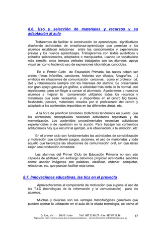 8.6. Uso y selección de materiales y recursos y su
  adaptación al aula

       Trataremos de facilitar la construcción de aprendizajes significativos
  diseñando actividades de enseñanza-aprendizaje que permitan a los
  alumnos establecer relaciones entre los conocimientos y experiencias
  previas y los nuevos aprendizajes. Trabajaremos con textos auténticos y
  editados seleccionados, adaptados o manipulados, usando un vocabulario
  más sencillo, unos tiempos verbales trabajados con los alumnos, apoyo
  visual así como haciendo uso de expresiones idiomáticas conocidas.

         En el Primer Ciclo de Educación Primaria, los textos deben ser
  orales (rimas infantiles, canciones, historias con dibujos, fotografías, …)
  emitidos en situaciones de comunicación cercanas, como el profesor, cd,
  dvd y relacionados siempre con los intereses del alumno. Se presentarán
  con gran apoyo gestual y/o gráfico, a velocidad más lenta de lo normal, con
  repeticiones, pero sin llegar a cansar al alumnado. Ayudaremos a nuestros
  alumnos a mejorar la comprensión utilizando todos los recursos y
  materiales que sean necesarios y disponibles en el centro big books,
  flashcards, posters, materiales creados por el profesorado del centro y
  adaptado a los contenidos impartidos en las diferentes áreas, etc.

        A la hora de planificar Unidades Didácticas tendremos en cuenta que
  los contenidos conceptuales necesitan actividades repetitivas y de
  memorización. Los contenidos procedimentales necesitan actividades
  experienciales y de repetición en la acción. Para trabajar los contenidos
  actitudinales hay que recurrir al ejemplo, a la observación, a la imitación, etc

       En el primer ciclo son fundamentales las actividades de sensibilización
  y motivación que conlleven juegos, acciones, el uso de marionetas y todo
  aquello que favorezca las situaciones de comunicación oral, sin que éstas
  exijan una producción inmediata.

        Los alumnos del Primer Ciclo de Educación Primaria no son aún
  capaces de abstraer, sin embargo debemos propiciar actividades sencillas
  como: asociar imágenes con palabras, clasificar, ordenar, completar,
  relacionar, etc, que puedan facilitar esta tarea.


8.7. Innovaciones educativas. las tics en el proyecto
        Aprovecharemos el componente de motivación que supone el uso de
  las T.I.C (tecnologías de la información y la comunicación) para los
  alumnos.

       Muchas y diversas son las ventajas metodológicas generales que
  pueden aportar la utilización en el aula de la citada tecnología, así como el


             C/ Cea, s/n - 24010 - León                 Telf. 987 23 80 27 - Fax: 987 07 53 86                  17
      Página web: http://centros.educa.jcyl.es/cpantoniovalbuena - Correo electrónico: 24016274@educa.jcyl.es
 