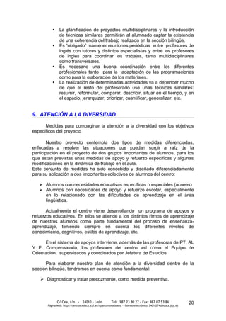      La planificación de proyectos multidisciplinares y la introducción
                de técnicas similares permitirán al alumnado captar la existencia
                de una coherencia del trabajo realizado en la sección bilingüe.
               Es “obligado” mantener reuniones periódicas entre profesores de
                inglés con tutores y distintos especialistas y entre los profesores
                de inglés para coordinar los trabajos, tanto multidisciplinares
                como transversales.
               Es necesario una buena coordinación entre los diferentes
                profesionales tanto para la adaptación de las programaciones
                como para la elaboración de los materiales.
               La realización de determinadas actividades va a depender mucho
                de que el resto del profesorado use unas técnicas similares:
                resumir, reformular, comparar, describir, situar en el tiempo, y en
                el espacio, jerarquizar, priorizar, cuantificar, generalizar, etc.


9. ATENCIÓN A LA DIVERSIDAD

      Medidas para compaginar la atención a la diversidad con los objetivos
específicos del proyecto

        Nuestro proyecto contempla dos tipos de medidas diferenciadas,
enfocadas a resolver las situaciones que puedan surgir a raíz de la
participación en el proyecto de dos grupos importantes de alumnos, para los
que están previstas unas medidas de apoyo y refuerzo específicas y algunas
modificaciones en la dinámica de trabajo en el aula.
Este conjunto de medidas ha sido concebido y diseñado diferenciadamente
para su aplicación a dos importantes colectivos de alumnos del centro:

    Alumnos con necesidades educativas específicas o especiales (acnees)
    Alumnos con necesidades de apoyo y refuerzo escolar, especialmente
     en lo relacionado con las dificultades de aprendizaje en el área
     lingüística.

       Actualmente el centro viene desarrollando un programa de apoyos y
refuerzos educativos. En ellos se atiende a los distintos ritmos de aprendizaje
de nuestros alumnos como parte fundamental del proceso de enseñanza-
aprendizaje, teniendo siempre en cuenta los diferentes niveles de
conocimiento, cognitivos, estilos de aprendizaje, etc.

      En el sistema de apoyos interviene, además de las profesoras de PT, AL
Y E. Compensatoria, los profesores del centro así como el Equipo de
Orientación, supervisados y coordinados por Jefatura de Estudios

      Para elaborar nuestro plan de atención a la diversidad dentro de la
sección bilingüe, tendremos en cuenta como fundamental:

    Diagnosticar y tratar precozmente, como medida preventiva.



              C/ Cea, s/n - 24010 - León                 Telf. 987 23 80 27 - Fax: 987 07 53 86                  20
       Página web: http://centros.educa.jcyl.es/cpantoniovalbuena - Correo electrónico: 24016274@educa.jcyl.es
 