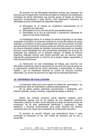 De acuerdo con las dificultades lingüísticas previas que presenten los
alumnos para el seguimiento normal de las clases se realizará una clasificación
orientativa de dichas dificultades que permita ajustar el trabajo de refuerzo
específico individualizado a cada alumno. Esta clasificación orientativa de
dificultades previas contemplaría los siguientes aspectos:

      a) Dificultades en el manejo de vocabulario especialmente en el
         específico de cada área.
      b) Dificultades en el uso de estructuras gramaticales básicas.
      c) Dificultades en el uso de estructuras o expresiones habituales en
         alguna de las áreas implicadas.

       La metodología básica en el trabajo de refuerzo lingüístico en las áreas
implicadas consistirá en la presencia conjunta en el aula del profesor de apoyo
lingüístico y el profesor de área, aproximadamente una hora semanal, de modo
que este tiempo de actuación conjunta pueda ser utilizado para que el profesor
de refuerzo lingüístico adopte las medidas correctoras adecuadas con aquellos
alumnos cuyas dificultades han sido previamente detectadas por el grupo de
profesores que colaboran con el proyecto bilingüe. El trabajo de refuerzo
lingüístico realizado durante este tiempo permitirá que los alumnos vayan
adquiriendo progresivamente un dominio de la lengua inglesa equiparable al
resto de alumnos del aula.

        La introducción de esta metodología de trabajo para alumnos con
dificultades lingüísticas exige la disposición de una serie de horas de apoyo en
la organización académica del centro destinadas a especialistas en lengua
inglesa y que se estudiarían teniendo en cuenta los recursos humanos
disponibles y el número de alumnos con algún tipo de dificultad lingüística.


10. CRITERIOS DE EVALUACIÓN

      La evaluación debe servir para mejorar la calidad del aprendizaje y de
la enseñanza, debe ser sistemática y utilizarse adecuadamente.
      No se deben evaluar solamente conocimientos y habilidades, sino
también actitudes, valores, intereses, capacidad de trabajo y esfuerzo,…


      Dentro del contexto educativo actual debemos destacar como
características básicas que ha de tratarse de una evaluación continua,
sistemática y flexible. Es decir, ha de realizarse a lo largo de todo el proceso de
enseñanza. Ha de estar debidamente planificada y organizada y debe
adaptarse y revisarse continuamente, para poder introducir los cambios
necesarios para una mejora de la realización de nuestra labor educativa.

      El proyecto de sección bilingüe que pretendemos llevar a cabo
contempla la evaluación en los tres niveles de actuación que se van a
desarrollar:




               C/ Cea, s/n - 24010 - León                 Telf. 987 23 80 27 - Fax: 987 07 53 86                  22
        Página web: http://centros.educa.jcyl.es/cpantoniovalbuena - Correo electrónico: 24016274@educa.jcyl.es
 