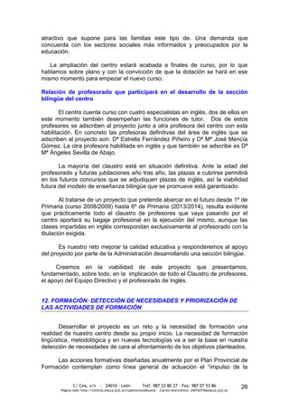 atractivo que supone para las familias este tipo de. Una demanda que
concuerda con los sectores sociales más informados y preocupados por la
educación.

   La ampliación del centro estará acabada a finales de curso, por lo que
hablamos sobre plano y con la convicción de que la dotación se hará en ese
mismo momento para empezar el nuevo curso.

Relación de profesorado que participará en el desarrollo de la sección
bilingüe del centro

        El centro cuenta curso con cuatro especialistas en inglés, dos de ellos en
este momento también desempeñan las funciones de tutor. Dos de estos
profesores se adscriben al proyecto junto a otra profesora del centro con esta
habilitación. En concreto las profesoras definitivas del área de inglés que se
adscriben al proyecto son: Dª Estrella Fernández Piñeiro y Dª Mª José Mencía
Gómez. La otra profesora habilitada en inglés y que también se adscribe es Dª
Mª Ángeles Sevilla de Abajo.

       La mayoría del claustro está en situación definitiva. Ante la edad del
profesorado y futuras jubilaciones año tras año, las plazas a cubrirse permitirá
en los futuros concursos que se adjudiquen plazas de inglés, así la viabilidad
futura del modelo de enseñanza bilingüe que se promueve está garantizado.

        Al tratarse de un proyecto que pretende abarcar en el futuro desde 1º de
Primaria (curso 2008/2009) hasta 6º de Primaria (2013/2014), resulta evidente
que prácticamente todo el claustro de profesores que vaya pasando por el
centro aportará su bagaje profesional en la ejecución del mismo, aunque las
clases impartidas en inglés correspondan exclusivamente al profesorado con la
titulación exigida.

       Es nuestro reto mejorar la calidad educativa y responderemos al apoyo
del proyecto por parte de la Administración desarrollando una sección bilingüe.

      Creemos en la viabilidad de este proyecto que presentamos,
fundamentado, sobre todo, en la implicación de todo el Claustro de profesores,
el apoyo del Equipo Directivo y el profesorado de Inglés.


12. FORMACIÓN: DETECCIÓN DE NECESIDADES Y PRIORIZACIÓN DE
LAS ACTIVIDADES DE FORMACIÓN


       Desarrollar el proyecto es un reto y la necesidad de formación una
realidad de nuestro centro desde su propio inicio. La necesidad de formación
lingüística, metodológica y en nuevas tecnologías va a ser la base en nuestra
detección de necesidades de cara al afrontamiento de los objetivos planteados.

     Las acciones formativas diseñadas anualmente por el Plan Provincial de
Formación contemplan como línea general de actuación el “impulso de la


              C/ Cea, s/n - 24010 - León                 Telf. 987 23 80 27 - Fax: 987 07 53 86                  26
       Página web: http://centros.educa.jcyl.es/cpantoniovalbuena - Correo electrónico: 24016274@educa.jcyl.es
 
