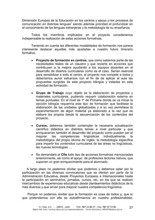 Dimensión Europea de la Educación en los centros y apoyo a los procesos de
comunicación en distintas lenguas” siendo además prioridad el profundizar en
el conocimiento de las lenguas extranjeras y la metodología de su enseñanza.

       Todos los miembros implicados en el proyecto                                                consideramos
indispensable la realización de estas acciones formativas.

       Teniendo en cuenta las diferentes modalidades de formación nos parece
interesente destacar aquellas más ajustadas a nuestro futuro itinerario
formativo:

          Proyecto de formación en centros, que como sabemos parte de las
          necesidades reales de un claustro y que revierte en acciones que
          contribuyen a la mejora ayudando a los equipos docentes en el
          desarrollo de diseños curriculares como es el caso. Serían esencial
          para sensibilizar a todo el centro, el proyecto nos compete a todos y
          deberíamos aunar esfuerzos con el fin de de aplicar al aula las
          propuestas surgidas de este proyecto bilingüe y tratadas en esta
          actividad de formación.

          Grupo de Trabajo cuyo objeto es la elaboración de proyectos y
          materiales curriculares, pudiendo requerir colaboración externa en
          temas puntuales. En el nivel de 1º de Primaria donde se va iniciar la
          sección bilingüe requeriría este tipo de formación que facilitase la
          elaboración de las unidades globalizadas y a su vez permitiese la
          experimentación de algún material ya elaborado a la vez que se
          elabore los propios desde la secuenciación de los contenidos del
          proyecto.

          Cursos, debemos también contemplar la necesaria actualización
          científico didáctica en distintos temas a nivel particular y que
          enriquecerían también el desarrollo del proyecto como pueden ser el
          mejorar: las competencias lingüisticas individualmente, la
          metodológica del propio idioma de inglés, la metodología específica
          para impartir los contenidos curriculares de las áreas no lingüísticas,
          las nuevas tecnologías …

          Se demandará al Cfie todo tipo de acciones formativas mencionadas
          anteriormente, así como el apoyo de profesores lectores nativos, que
          suponen un gran enriquecimiento para el alumnado.

    A largo plazo no podemos olvidar que podemos y debemos optar por la
participación en las diversas convocatorias que se ofertan por parte de la
Administración Educativa, desde Proyectos Europeos e Internacionales hasta
la participación en seminarios, jornadas, cursos, etc, en los que se realicen
intercambios de experiencias educativas desde planteamientos didácticos de lo
más diversos y que sirvan para mejorar nuestra competencia lingüística.

   Porque no podemos olvidar que la formación es cosa de todos y, que lo
que pretendemos con ella es autoafirmarnos en nuestra profesionalidad,

              C/ Cea, s/n - 24010 - León                 Telf. 987 23 80 27 - Fax: 987 07 53 86                  27
       Página web: http://centros.educa.jcyl.es/cpantoniovalbuena - Correo electrónico: 24016274@educa.jcyl.es
 