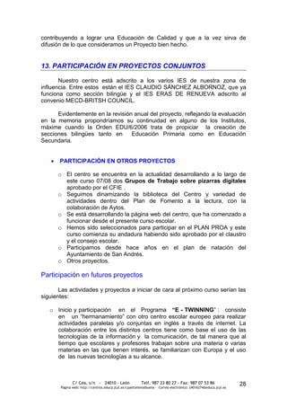 contribuyendo a lograr una Educación de Calidad y que a la vez sirva de
difusión de lo que consideramos un Proyecto bien hecho.


13. PARTICIPACIÓN EN PROYECTOS CONJUNTOS

       Nuestro centro está adscrito a los varios IES de nuestra zona de
influencia. Entre estos están el IES CLAUDIO SÁNCHEZ ALBORNOZ, que ya
funciona como sección bilingüe y el IES ERAS DE RENUEVA adscrito al
convenio MECD-BRITSH COUNCIL.

      Evidentemente en la revisión anual del proyecto, reflejando la evaluación
en la memoria propondríamos su continuidad en alguno de los Institutos,
máxime cuando la Orden EDU/6/2006 trata de propiciar la creación de
secciones bilingües tanto en      Educación Primaria como en Educación
Secundaria.


       PARTICIPACIÓN EN OTROS PROYECTOS

      o El centro se encuentra en la actualidad desarrollando a lo largo de
        este curso 07/08 dos Grupos de Trabajo sobre pizarras digitales
        aprobado por el CFIE .
      o Seguimos dinamizando la biblioteca del Centro y variedad de
        actividades dentro del Plan de Fomento a la lectura, con la
        colaboración de Aytos.
      o Se está desarrollando la página web del centro, que ha comenzado a
        funcionar desde el presente curso escolar.
      o Hemos sido seleccionados para participar en el PLAN PROA y este
        curso comienza su andadura habiendo sido aprobado por el claustro
        y el consejo escolar.
      o Participamos desde hace años en el plan de natación del
        Ayuntamiento de San Andrés.
      o Otros proyectos.

Participación en futuros proyectos

       Las actividades y proyectos a iniciar de cara al próximo curso serían las
siguientes:

   o Inicio y participación en el Programa “E - TWINNING” : consiste
     en un “hermanamiento” con otro centro escolar europeo para realizar
     actividades paralelas y/o conjuntas en inglés a través de internet. La
     colaboración entre los distintos centros tiene como base el uso de las
     tecnologías de la información y la comunicación, de tal manera que al
     tiempo que escolares y profesores trabajan sobre una materia o varias
     materias en las que tienen interés, se familiarizan con Europa y el uso
     de las nuevas tecnologías a su alcance.



              C/ Cea, s/n - 24010 - León                 Telf. 987 23 80 27 - Fax: 987 07 53 86                  28
       Página web: http://centros.educa.jcyl.es/cpantoniovalbuena - Correo electrónico: 24016274@educa.jcyl.es
 