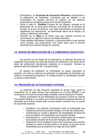 o Participación en Proyectos de Innovación Educativa: encaminados a
     la elaboración de materiales curriculares que se adapten a las
     necesidades de nuestros alumnos en relación con los objetivos
     propuestos en las distintas áreas de la sección lingüística.
   o Llevar a cabo el Portfolio Europeo de las lenguas: consiste en la
     elaboración de un documento personal, promovido por el Consejo de
     Europa, en el que los alumnos que están aprendiendo una lengua van
     registrando sus experiencias de aprendizaje acerca de la lengua y la
     cultura y reflexionan sobre ellas.
   o Creación de un Blog en el centro para que nuestros alumnos se
     comuniquen en inglés con toda la comunidad educativa.
   o Todas aquellas actividades, iniciativas y proyectos tanto a nivel nacional
     como europeo que proporcionen una buena base para el correcto
     desarrollo de la sección bilingüe en el centro.


14. GRADO DE IMPLICACIÓN DE LA COMUNIDAD EDUCATIVA


      De acuerdo con las bases de la convocatoria, se adjuntan las actas de
aceptación del proyecto por parte del Claustro de profesores y las fichas de los
datos del profesorado directamente implicado en el proyecto. También se
aporta el acta de aceptación del Consejo Escolar.

      El claustro de profesores ha manifestado su apoyo mayoritario al
proyecto, así como su intención de participar en propuestas de formación que
mejoren la competencia lingüística. El consejo escolar ha manifestado también
su apoyo a este protecto.


15. PREVISIÓN DE ACTUACIONES FUTURAS.

       La obtención de este Proyecto supondría en primer lugar, poner la
cimentación de un largo proceso que empezaría en el curso 2008/09 y que
continuaría en el resto de cursos hasta completar toda la Educación Primaria.
       Somos conscientes de las dificultades que entraña el poner en marcha
una sección bilingüe en un centro, por lo tanto prestaremos especial atención al
desarrollo de la misma durante todo el curso escolar, teniendo muy en cuenta
los siguientes aspectos:

          o Establecer una estrecha coordinación entre el profesorado que
            imparte las áreas de la sección bilingüe y el resto de profesorado.
          o Coordinación en cuanto a detección de necesidades de apoyo de
            alumnos debido a la implantación de la sección bilingüe.
          o Participación en cursos de formación relacionados con la mejora
            de la práctica docente de la sección bilingüe y del inglés.
          o Preparación de la ampliación para años sucesivos de la sección
            bilingüe en cuanto a horario lectivo y de apoyo, en función de las
            necesidades que se observen a lo largo del curso 08/09.

              C/ Cea, s/n - 24010 - León                 Telf. 987 23 80 27 - Fax: 987 07 53 86                  29
       Página web: http://centros.educa.jcyl.es/cpantoniovalbuena - Correo electrónico: 24016274@educa.jcyl.es
 