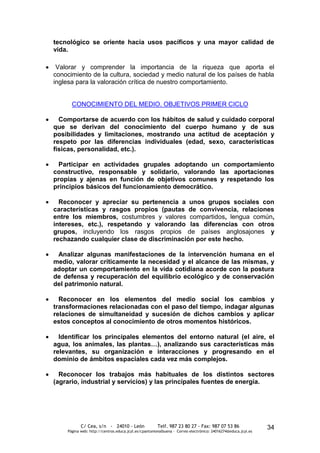 tecnológico se oriente hacia usos pacíficos y una mayor calidad de
vida.

 Valorar y comprender la importancia de la riqueza que aporta el
conocimiento de la cultura, sociedad y medio natural de los países de habla
inglesa para la valoración crítica de nuestro comportamiento.


      CONOCIMIENTO DEL MEDIO. OBJETIVOS PRIMER CICLO

  Comportarse de acuerdo con los hábitos de salud y cuidado corporal
que se derivan del conocimiento del cuerpo humano y de sus
posibilidades y limitaciones, mostrando una actitud de aceptación y
respeto por las diferencias individuales (edad, sexo, características
físicas, personalidad, etc.).

 Participar en actividades grupales adoptando un comportamiento
constructivo, responsable y solidario, valorando las aportaciones
propias y ajenas en función de objetivos comunes y respetando los
principios básicos del funcionamiento democrático.

  Reconocer y apreciar su pertenencia a unos grupos sociales con
características y rasgos propios (pautas de convivencia, relaciones
entre los miembros, costumbres y valores compartidos, lengua común,
intereses, etc.), respetando y valorando las diferencias con otros
grupos, incluyendo los rasgos propios de países anglosajones y
rechazando cualquier clase de discriminación por este hecho.

 Analizar algunas manifestaciones de la intervención humana en el
medio, valorar críticamente la necesidad y el alcance de las mismas, y
adoptar un comportamiento en la vida cotidiana acorde con la postura
de defensa y recuperación del equilibrio ecológico y de conservación
del patrimonio natural.

  Reconocer en los elementos del medio social los cambios y
transformaciones relacionadas con el paso del tiempo, indagar algunas
relaciones de simultaneidad y sucesión de dichos cambios y aplicar
estos conceptos al conocimiento de otros momentos históricos.

  Identificar los principales elementos del entorno natural (el aire, el
agua, los animales, las plantas…), analizando sus características más
relevantes, su organización e interacciones y progresando en el
dominio de ámbitos espaciales cada vez más complejos.

  Reconocer los trabajos más habituales de los distintos sectores
(agrario, industrial y servicios) y las principales fuentes de energía.




           C/ Cea, s/n - 24010 - León                 Telf. 987 23 80 27 - Fax: 987 07 53 86                  34
    Página web: http://centros.educa.jcyl.es/cpantoniovalbuena - Correo electrónico: 24016274@educa.jcyl.es
 