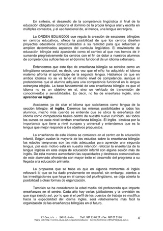 En síntesis, el desarrollo de la competencia lingüística al final de la
educación obligatoria comporta el dominio de la propia lengua oral y escrita en
múltiples contextos, y el uso funcional de, al menos, una lengua extranjera.

      La ORDEN EDU/6/2006 que regula la creación de secciones bilingües
en centros educativos, ofrece la posibilidad de que los centros diseñen
proyectos educativos contextualizados a su realidad para que refuercen y
amplíen determinados aspectos del currículo lingüístico. El movimiento de
educación bilingüe está apuntando como el camino al que nos hemos de ir
sumando progresivamente los centros con el fin de dotar a nuestros alumnos
de competencias suficientes en el dominio funcional de un idioma extranjero.

       Entendemos que este tipo de enseñanza bilingüe se concibe como un
bilingüismo secuencial, es decir, una vez que el niño ha adquirido el idioma
materno afronta el aprendizaje de la segunda lengua. Hablamos de que en
ambos idiomas no se va tener el mismo nivel de competencia, aunque sí
pretendemos que el alumno adquiera una competencia funcional en la lengua
extranjera elegida. La base fundamental de una enseñanza bilingüe es que el
idioma no es un objetivo en sí, sino un vehículo de transmisión de
conocimientos y sensibilidades. Es decir, no ha de enseñarse inglés, sino
aprender en inglés.

       Acabamos ya de citar el idioma que solicitamos como lengua de la
sección bilingüe: el inglés. Daremos las mismas posibilidades a todos los
alumnos, mucho más cuando se entiende que se ubica la enseñanza del
idioma como competencia básica dentro de nuestro nuevo currículo. Así todos
los cursos de cada nivel tendrán enseñanza bilingüe. El inglés destaca por la
importancia que tiene a nivel europeo y universal y entendemos que es la
lengua que mejor responde a los objetivos propuestos.

        La enseñanza de este idioma se comienza en el centro en la educación
infantil. Según avalan la mayoría de los estudios sobre la enseñanza bilingüe
las edades tempranas son las más adecuadas para aprender una segunda
lengua, por este motivo está en nuestra intención reforzar la enseñanza de la
lengua inglesa en esta etapa de educación infantil con alguna sesión más de
inglés. De esta manera aumentarán las capacidades y destrezas comunicativas
de este alumnado afrontando con mayor éxito el desarrollo del programa a su
llegada a la educación primaria.

        La propuesta que se hace es que en algunos momentos el inglés
reforzará lo que se ha dado previamente en español, sin embargo, atentos a
las investigaciones que haya en el campo del plurilingüismo, se deja abierta la
posibilidad a otras formas de organización.

      También se ha considerado la edad media del profesorado que imparte
enseñanzas en el centro. Cada año hay varias jubilaciones y la previsión es
que siga siendo así, por lo que si el perfil de los puestos de trabajo se modifica
hacia la especialidad del idioma Inglés, será relativamente más fácil la
organización de las enseñanzas bilingües en el futuro.



              C/ Cea, s/n - 24010 - León                 Telf. 987 23 80 27 - Fax: 987 07 53 86                  4
       Página web: http://centros.educa.jcyl.es/cpantoniovalbuena - Correo electrónico: 24016274@educa.jcyl.es
 
