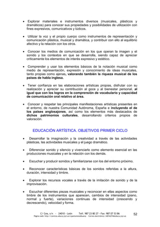 Explorar materiales e instrumentos diversos (musicales, plásticos y
dramáticos) para conocer sus propiedades y posibilidades de utilización con
fines expresivos, comunicativos y lúdicos.

 Utilizar la voz y el propio cuerpo como instrumentos de representación y
comunicación plástica, musical y dramática, y contribuir con ello al equilibrio
afectivo y la relación con los otros.

 Conocer los medios de comunicación en los que operan la imagen y el
sonido y los contextos en que se desarrolla, siendo capaz de apreciar
críticamente los elementos de interés expresivo y estético.

 Comprender y usar los elementos básicos de la notación musical como
medio de representación, expresión y conocimiento de ideas musicales,
tanto propias como ajenas, valorando también la riqueza musical de los
países de habla inglesa.

 Tener confianza en las elaboraciones artísticas propias, disfrutar con su
realización y apreciar su contribución al goce y al bienestar personal, al
igual que con los logros en la comprensión de vocabulario y capacidad
de comunicación oral relativo al área.

 Conocer y respetar las principales manifestaciones artísticas presentes                                       en
el entorno, de nuestra Comunidad Autónoma, España e incluyendo el                                              de
los países anglosajones, así como los elementos más destacados                                                 de
dichos patrimonios culturales, desarrollando criterios propios                                                 de
valoración.


    EDUCACIÓN ARTÍSTICA. OBJETIVOS PRIMER CICLO

  Desarrollar la imaginación y la creatividad a través de las actividades
plásticas, las actividades musicales y el juego dramático.

  Diferenciar sonido y silencio y vivenciarlo como elemento esencial en las
producciones musicales y en la relación con los demás.

 Escuchar y producir sonidos y familiarizarse con los del entorno próximo.

 Reconocer características básicas de los sonidos referidas a la altura,
duración, intensidad y timbre.

  Explorar los recursos vocales a través de la imitación de sonido y de la
improvisación.

  Escuchar diferentes piezas musicales y reconocer en ellas aspectos como
timbre de los instrumentos que aparecen, cambios de intensidad (piano,
normal y fuerte), variaciones continuas de intensidad (crescendo y
decrescendo), velocidad y forma.


            C/ Cea, s/n - 24010 - León                 Telf. 987 23 80 27 - Fax: 987 07 53 86                  52
     Página web: http://centros.educa.jcyl.es/cpantoniovalbuena - Correo electrónico: 24016274@educa.jcyl.es
 