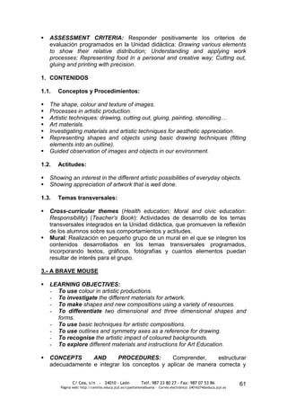    ASSESSMENT CRITERIA: Responder positivamente los criterios de
    evaluación programados en la Unidad didáctica: Drawing various elements
    to show their relative distribution; Understanding and applying work
    processes; Representing food in a personal and creative way; Cutting out,
    gluing and printing with precision.

1. CONTENIDOS

1.1.   Conceptos y Procedimientos:

   The shape, colour and texture of images.
   Processes in artistic production.
   Artistic techniques: drawing, cutting out, gluing, painting, stencilling…
   Art materials.
   Investigating materials and artistic techniques for aesthetic appreciation.
   Representing shapes and objects using basic drawing techniques (fitting
    elements into an outline).
   Guided observation of images and objects in our environment.

1.2.   Actitudes:

   Showing an interest in the different artistic possibilities of everyday objects.
   Showing appreciation of artwork that is well done.

1.3.   Temas transversales:

   Cross-curricular themes (Health education; Moral and civic education:
    Responsibility) (Teacher’s Book): Actividades de desarrollo de los temas
    transversales integrados en la Unidad didáctica, que promueven la reflexión
    de los alumnos sobre sus comportamientos y actitudes.
   Mural: Realización en pequeño grupo de un mural en el que se integren los
    contenidos desarrollados en los temas transversales programados,
    incorporando textos, gráficos, fotografías y cuantos elementos puedan
    resultar de interés para el grupo.

3.- A BRAVE MOUSE

   LEARNING OBJECTIVES:
    - To use colour in artistic productions.
    - To investigate the different materials for artwork.
    - To make shapes and new compositions using a variety of resources.
    - To differentiate two dimensional and three dimensional shapes and
      forms.
    - To use basic techniques for artistic compositions.
    - To use outlines and symmetry axes as a reference for drawing.
    - To recognise the artistic impact of coloured backgrounds.
    - To explore different materials and instructions for Art Education.

   CONCEPTS      AND      PROCEDURES:         Comprender,     estructurar
    adecuadamente e integrar los conceptos y aplicar de manera correcta y


               C/ Cea, s/n - 24010 - León                 Telf. 987 23 80 27 - Fax: 987 07 53 86                  61
        Página web: http://centros.educa.jcyl.es/cpantoniovalbuena - Correo electrónico: 24016274@educa.jcyl.es
 