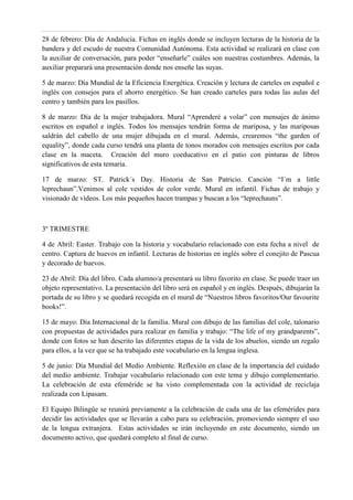 28 de febrero: Día de Andalucía. Fichas en inglés donde se incluyen lecturas de la historia de la
bandera y del escudo de nuestra Comunidad Autónoma. Esta actividad se realizará en clase con
la auxiliar de conversación, para poder “enseñarle” cuáles son nuestras costumbres. Además, la
auxiliar preparará una presentación donde nos enseñe las suyas.
5 de marzo: Día Mundial de la Eficiencia Energética. Creación y lectura de carteles en español e
inglés con consejos para el ahorro energético. Se han creado carteles para todas las aulas del
centro y también para los pasillos.
8 de marzo: Día de la mujer trabajadora. Mural “Aprenderé a volar” con mensajes de ánimo
escritos en español e inglés. Todos los mensajes tendrán forma de mariposa, y las mariposas
saldrán del cabello de una mujer dibujada en el mural. Además, crearemos “the garden of
equality”, donde cada curso tendrá una planta de tonos morados con mensajes escritos por cada
clase en la maceta. Creación del muro coeducativo en el patio con pinturas de libros
significativos de esta temaria.
17 de marzo: ST. Patrick´s Day. Historia de San Patricio. Canción “I´m a little
leprechaun”.Venimos al cole vestidos de color verde. Mural en infantil. Fichas de trabajo y
visionado de vídeos. Los más pequeños hacen trampas y buscan a los “leprechauns”.
3º TRIMESTRE
4 de Abril: Easter. Trabajo con la historia y vocabulario relacionado con esta fecha a nivel de
centro. Captura de huevos en infantil. Lecturas de historias en inglés sobre el conejito de Pascua
y decorado de huevos.
23 de Abril: Día del libro. Cada alumno/a presentará su libro favorito en clase. Se puede traer un
objeto representativo. La presentación del libro será en español y en inglés. Después, dibujarán la
portada de su libro y se quedará recogida en el mural de “Nuestros libros favoritos/Our favourite
books!”.
15 de mayo: Día Internacional de la familia. Mural con dibujo de las familias del cole, talonario
con propuestas de actividades para realizar en familia y trabajo: “The life of my grandparents”,
donde con fotos se han descrito las diferentes etapas de la vida de los abuelos, siendo un regalo
para ellos, a la vez que se ha trabajado este vocabulario en la lengua inglesa.
5 de junio: Día Mundial del Medio Ambiente. Reflexión en clase de la importancia del cuidado
del medio ambiente. Trabajar vocabulario relacionado con este tema y dibujo complementario.
La celebración de esta efeméride se ha visto complementada con la actividad de reciclaja
realizada con Lipasam.
El Equipo Bilingüe se reunirá previamente a la celebración de cada una de las efemérides para
decidir las actividades que se llevarán a cabo para su celebración, promoviendo siempre el uso
de la lengua extranjera. Estas actividades se irán incluyendo en este documento, siendo un
documento activo, que quedará completo al final de curso.
 