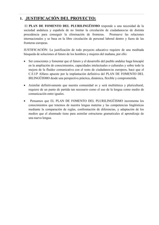 1. JUSTIFICACIÓN DEL PROYECTO:
El PLAN DE FOMENTO DEL PLURILINGÜISMO responde a una necesidad de la
sociedad andaluza y española de no limitar la circulación de ciudadanos/as de distinta
procedencia para conseguir la eliminación de fronteras. Promueve las relaciones
internacionales y se basa en la libre circulación de personal laboral dentro y fuera de las
fronteras europeas.
JUSTIFICACIÓN: La justificación de todo proyecto educativo requiere de una meditada
búsqueda de soluciones al futuro de los hombres y mujeres del mañana, por ello:
 Ser conscientes y fomentar que el futuro y el desarrollo del pueblo andaluz haga hincapié
en la ampliación de conocimientos, capacidades intelectuales o culturales y sobre todo la
mejora de la fluidez comunicativa con el resto de ciudadanos/as europeos, hace que el
C.E.I.P Alfares apueste por la implantación definitiva del PLAN DE FOMENTO DEL
BILINGÜISMO desde una perspectiva práctica, dinámica, flexible y comprometida.
 Asimilar definitivamente que nuestra comunidad es y será multiétnica y pluricultural,
requiere de un punto de partida tan necesario como el uso de la lengua como medio de
comunicación entre iguales.
 Pensamos que EL PLAN DE FOMENTO DEL PLURILINGÜISMO incrementa los
conocimientos que tenemos de nuestra lengua materna y las competencias lingüísticas
mediante la comparación de reglas, confrontación de diferencias, y adaptación de los
medios que el alumnado tiene para asimilar estructuras gramaticales al aprendizaje de
una nueva lengua.
 