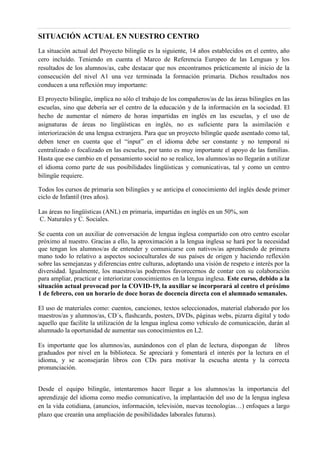 SITUACIÓN ACTUAL EN NUESTRO CENTRO
La situación actual del Proyecto bilingüe es la siguiente, 14 años establecidos en el centro, año
cero incluido. Teniendo en cuenta el Marco de Referencia Europeo de las Lenguas y los
resultados de los alumnos/as, cabe destacar que nos encontramos prácticamente al inicio de la
consecución del nivel A1 una vez terminada la formación primaria. Dichos resultados nos
conducen a una reflexión muy importante:
El proyecto bilingüe, implica no sólo el trabajo de los compañeros/as de las áreas bilingües en las
escuelas, sino que debería ser el centro de la educación y de la información en la sociedad. El
hecho de aumentar el número de horas impartidas en inglés en las escuelas, y el uso de
asignaturas de áreas no lingüísticas en inglés, no es suficiente para la asimilación e
interiorización de una lengua extranjera. Para que un proyecto bilingüe quede asentado como tal,
deben tener en cuenta que el “input” en el idioma debe ser constante y no temporal ni
centralizado o focalizado en las escuelas, por tanto es muy importante el apoyo de las familias.
Hasta que ese cambio en el pensamiento social no se realice, los alumnos/as no llegarán a utilizar
el idioma como parte de sus posibilidades lingüísticas y comunicativas, tal y como un centro
bilingüe requiere.
Todos los cursos de primaria son bilingües y se anticipa el conocimiento del inglés desde primer
ciclo de Infantil (tres años).
Las áreas no lingüísticas (ANL) en primaria, impartidas en inglés en un 50%, son
C. Naturales y C. Sociales.
Se cuenta con un auxiliar de conversación de lengua inglesa compartido con otro centro escolar
próximo al nuestro. Gracias a ello, la aproximación a la lengua inglesa se hará por la necesidad
que tengan los alumnos/as de entender y comunicarse con nativos/as aprendiendo de primera
mano todo lo relativo a aspectos socioculturales de sus países de origen y haciendo reflexión
sobre las semejanzas y diferencias entre culturas, adoptando una visión de respeto e interés por la
diversidad. Igualmente, los maestros/as podremos favorecernos de contar con su colaboración
para ampliar, practicar e interiorizar conocimientos en la lengua inglesa. Este curso, debido a la
situación actual provocad por la COVID-19, la auxiliar se incorporará al centro el próximo
1 de febrero, con un horario de doce horas de docencia directa con el alumnado semanales.
El uso de materiales como: cuentos, canciones, textos seleccionados, material elaborado por los
maestros/as y alumnos/as, CD´s, flashcards, posters, DVDs, páginas webs, pizarra digital y todo
aquello que facilite la utilización de la lengua inglesa como vehículo de comunicación, darán al
alumnado la oportunidad de aumentar sus conocimientos en L2.
Es importante que los alumnos/as, aunándonos con el plan de lectura, dispongan de libros
graduados por nivel en la biblioteca. Se apreciará y fomentará el interés por la lectura en el
idioma, y se aconsejarán libros con CDs para motivar la escucha atenta y la correcta
pronunciación.
Desde el equipo bilingüe, intentaremos hacer llegar a los alumnos/as la importancia del
aprendizaje del idioma como medio comunicativo, la implantación del uso de la lengua inglesa
en la vida cotidiana, (anuncios, información, televisión, nuevas tecnologías…) enfoques a largo
plazo que crearán una ampliación de posibilidades laborales futuras).
 