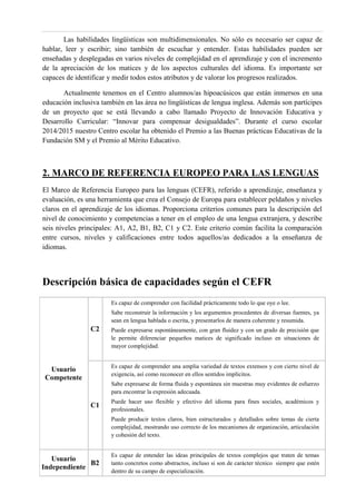 Las habilidades lingüísticas son multidimensionales. No sólo es necesario ser capaz de
hablar, leer y escribir; sino también de escuchar y entender. Estas habilidades pueden ser
enseñadas y desplegadas en varios niveles de complejidad en el aprendizaje y con el incremento
de la apreciación de los matices y de los aspectos culturales del idioma. Es importante ser
capaces de identificar y medir todos estos atributos y de valorar los progresos realizados.
Actualmente tenemos en el Centro alumnos/as hipoacúsicos que están inmersos en una
educación inclusiva también en las área no lingüísticas de lengua inglesa. Además son partícipes
de un proyecto que se está llevando a cabo llamado Proyecto de Innovación Educativa y
Desarrollo Curricular: “Innovar para compensar desigualdades”. Durante el curso escolar
2014/2015 nuestro Centro escolar ha obtenido el Premio a las Buenas prácticas Educativas de la
Fundación SM y el Premio al Mérito Educativo.
2. MARCO DE REFERENCIA EUROPEO PARA LAS LENGUAS
El Marco de Referencia Europeo para las lenguas (CEFR), referido a aprendizaje, enseñanza y
evaluación, es una herramienta que crea el Consejo de Europa para establecer peldaños y niveles
claros en el aprendizaje de los idiomas. Proporciona criterios comunes para la descripción del
nivel de conocimiento y competencias a tener en el empleo de una lengua extranjera, y describe
seis niveles principales: A1, A2, B1, B2, C1 y C2. Este criterio común facilita la comparación
entre cursos, niveles y calificaciones entre todos aquellos/as dedicados a la enseñanza de
idiomas.
Descripción básica de capacidades según el CEFR
Usuario
Competente
C2
Es capaz de comprender con facilidad prácticamente todo lo que oye o lee.
Sabe reconstruir la información y los argumentos procedentes de diversas fuentes, ya
sean en lengua hablada o escrita, y presentarlos de manera coherente y resumida.
Puede expresarse espontáneamente, con gran fluidez y con un grado de precisión que
le permite diferenciar pequeños matices de significado incluso en situaciones de
mayor complejidad.
C1
Es capaz de comprender una amplia variedad de textos extensos y con cierto nivel de
exigencia, así como reconocer en ellos sentidos implícitos.
Sabe expresarse de forma fluida y espontánea sin muestras muy evidentes de esfuerzo
para encontrar la expresión adecuada.
Puede hacer uso flexible y efectivo del idioma para fines sociales, académicos y
profesionales.
Puede producir textos claros, bien estructurados y detallados sobre temas de cierta
complejidad, mostrando uso correcto de los mecanismos de organización, articulación
y cohesión del texto.
Usuario
Independiente
B2
Es capaz de entender las ideas principales de textos complejos que traten de temas
tanto concretos como abstractos, incluso si son de carácter técnico siempre que estén
dentro de su campo de especialización.
 