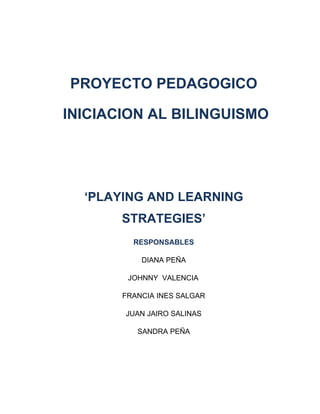 PROYECTO PEDAGOGICO

INICIACION AL BILINGUISMO




  ‘PLAYING AND LEARNING
       STRATEGIES’
         RESPONSABLES

           DIANA PEÑA

        JOHNNY VALENCIA

       FRANCIA INES SALGAR

       JUAN JAIRO SALINAS

          SANDRA PEÑA
 