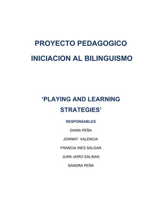 PROYECTO PEDAGOGICO
INICIACION AL BILINGUISMO
‘PLAYING AND LEARNING
STRATEGIES’
RESPONSABLES
DIANA PEÑA
JOHNNY VALENCIA
FRANCIA INES SALGAR
JUAN JAIRO SALINAS
SANDRA PEÑA
 