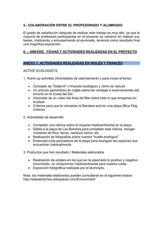5.- COLABORACIÓN ENTRE EL PROFESORADO Y ALUMNADO.
El grado de satisfacción después de realizar este trabajo es muy alto, ya que la
mayoría de profesores participantes en el proyecto se volcaron en realizar sus
tareas, implicando y entusiasmando al alumnado, teniendo como resultado final
una magnífica exposición.
6. – ANEXOS: FICHAS Y ACTIVIDADES REALIZADAS EN EL PROYECTO
ANEXO 1: ACTIVIDADES REALIZADAS EN INGLÉS Y FRANCÉS
ACTIVE ECOLOGISTS
1. Warm-up activities (Actividades de calentamiento o para iniciar el tema)
 Concepto de “footprint” (=impacto ecológico) y cómo se calcula
 Un artículo periodístico en inglés sobre las ventajas e inconvenientes del
turismo en la Costa del Sol.
 Visionado de un vídeo del Aula del Mar sobre todo lo que arrojamos en
la playa.
 Criterios para que te concedan la Bandera azul en una playa (Blue Flag
Criteria)
2. Actividades de desarrollo
 Completar una rúbrica sobre el impacto medioambiental en la playa.
 Salida a la playa de Los Boliches para completar esta rúbrica, recoger
muestras de flora, fauna, residuos varios, etc.
 Realización de fotografías sobre nuestra “huella ecológica”
 Entrevista a los pescadores de la playa para averiguar las especies que
encuentran habitualmente.
3. Productos que han resultado / Materiales elaborados
 Realización de pósters en los que se ha plasmado lo positivo y negativo
encontrado, un compromiso medioambiental para nuestra costa.
 Exposición fotográfica realizada por el alumnado.
Nota: los materiales elaborados pueden consultarse en el siguiente enlace:
http://ieslosboliches.wikispaces.com/Environment
 