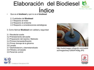 • Que es el biodiesel y qué no es el biodiesel
2. Cualidades del Biodiesel
2.1 Respecto al motor
2.2 Respecto al ambiente
2.3 Respecto a consideraciones estratégicas
3. Como fabricar Biodiesel con calidad y seguridad
3.1 Recolectar aceite
3.2 Pretratamiento del aceite
3.3 Preparación del reactivo: Metóxido
3.4 Primera transesterificación
3.5 Primer drenaje de la glicerina
3.6 Lavado
3.7 Deshidratacion y desmetanolizado
3.8 Filtrado y envasado
3.9 Panel de control
http://subirimagen.infojardin.com/subid
as/images/bwy1295047458g.JPG
Elaboración del Biodiesel
Índice
 