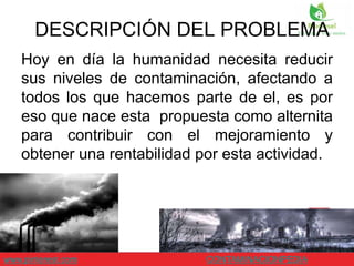 Hoy en día la humanidad necesita reducir
sus niveles de contaminación, afectando a
todos los que hacemos parte de el, es por
eso que nace esta propuesta como alternita
para contribuir con el mejoramiento y
obtener una rentabilidad por esta actividad.
www.pinterest.com CONTAMINACIONPEDIA
DESCRIPCIÓN DEL PROBLEMA
 