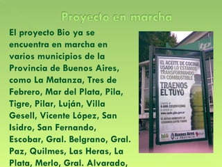 El proyecto Bio ya se encuentra en marcha en varios municipios de la Provincia de Buenos Aires, como La Matanza, Tres de Febrero, Mar del Plata, Pila, Tigre, Pilar, Luján, Villa Gesell, Vicente López, San Isidro, San Fernando, Escobar, Gral. Belgrano, Gral. Paz, Quilmes, Las Heras, La Plata, Merlo, Gral. Alvarado,  etc.  