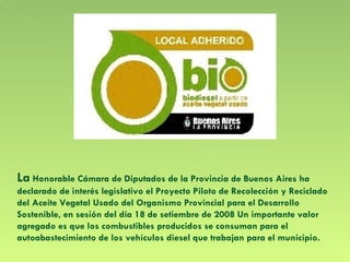 La  Honorable Cámara de Diputados de la Provincia de Buenos Aires ha declarado de interés legislativo el Proyecto Piloto de Recolección y Reciclado del Aceite Vegetal Usado del Organismo Provincial para el Desarrollo Sostenible, en sesión del día 18 de setiembre de 2008 Un importante valor agregado es que los combustibles producidos se consuman para el autoabastecimiento de los vehículos diesel que trabajan para el municipio.  