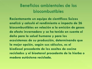 Recientemente un equipo de científicos Suizos analizó y calculó el rendimiento e impacto de 26 biocombustibles en relación a la emisión de gases de efecto invernadero y se ha tenido en cuenta el daño para la salud humana y para los ecosistemas de su producción, determinando que la mejor opción, según sus cálculos, es el biodiesel procedente de los aceites de cocina reciclados y el bioetanol procedente de la hierba o madera autóctona reciclada. 
