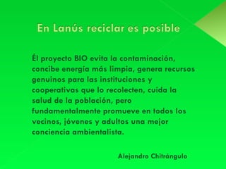 Él proyecto BIO evita la contaminación,  concibe energía más limpia, genera recursos genuinos para las instituciones y cooperativas que lo recolecten, cuida la salud de la población, pero fundamentalmente promueve en todos los vecinos, jóvenes y adultos una mejor conciencia ambientalista. Alejandro Chitrángulo 