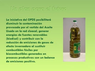 La iniciativa del OPDS posibilitará disminuir la contaminación provocada por el vertido del Aceite Usado en la red cloacal, generar energías de fuentes renovables (biodisel) y contribuir con la reducción de emisiones de gases de efecto invernadero al sustituir combustibles fósiles por biocombustibles generados en procesos productivos con un balance de emisiones positivo. 