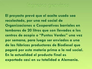 El proyecto prevé que el aceite usado sea recolectado, por una red social de Organizaciones o Cooperativas barriales en tambores de 20 litros que son llevados a los centros de acopio o “Puntos Verdes” una vez por semana, para luego ser enviados a una de las fábricas productoras de Biodiesel que pagará por esta materia prima a la red social.  En la actualidad el producto final es exportado casi en su totalidad a Alemania. 