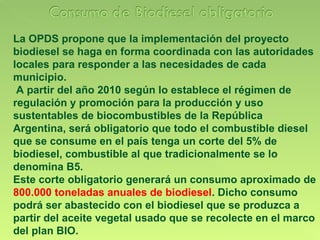 La OPDS propone que la implementación del proyecto biodiesel se haga en forma coordinada con las autoridades locales para responder a las necesidades de cada municipio. A partir del año 2010 según lo establece el régimen de regulación y promoción para la producción y uso sustentables de biocombustibles de la República Argentina, será obligatorio que todo el combustible diesel que se consume en el país tenga un corte del 5% de biodiesel, combustible al que tradicionalmente se lo denomina B5.  Este corte obligatorio generará un consumo aproximado de  800.000 toneladas anuales de biodiesel . Dicho consumo podrá ser abastecido con el biodiesel que se produzca a partir del aceite vegetal usado que se recolecte en el marco del plan BIO. 