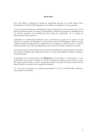 3
RESUMEN
En el año 2005 se introdujo el sistema de explotación pecuaria en la finca Buena Vista,
Propiedad de la UNAN-CUR, Matagalpa con el objetivo de reproducir el hato ganadero.
La zona presenta condiciones edafoclimaticas para el desarrollo de estas especies, pero con un
manejo inadecuado puede ocasionar un desequilibrio ambiental ocasionando contaminación en
los recursos naturales, en la planificación del sistema de explotación no se visualizo la
utilización del estiércol Bovino.
Analizando, lo anteriormente planteado, nace la motivación de parte de los actores de este
Proyecto de construir un Biodigestor en finca Buena Vista CUR Matagalpa, dando un mejor
manejo al estiércol producido por el ganado bovino, 26 cabezas, al mismo tiempo se evitara el
consumo de leña y por ende una mejor protección a las áreas forestales existentes en la finca.
Este proyecto genera una alternativa para controlar los problemas de contaminación, provocados
por las aguas residuales que contienen excretas y así evitar enfermedades en plantas, animales y
el mismo hombre.
Se pretende con la construcción de este Biodigestor (3 mt de largo, 1.5 mt de ancho y 1.9 de
profundidad) sirva como un modelo en la finca y despertar el interés en otras fincas cercanas
que tengan ganado bovino, ya que es un método eficiente y de bajo costo para la producción de
energía limpia y renovable con un equilibrio ambiental
El costo total del proyecto en moneda norteamericana es de U$ 1,059.60 (Mil cincuenta y
nueve dólares con 60/100).
 