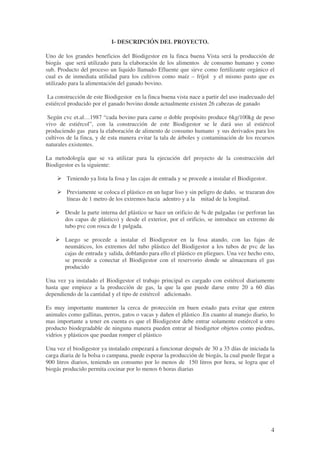 4
I- DESCRIPCIÓN DEL PROYECTO.
Uno de los grandes beneficios del Biodigestor en la finca buena Vista será la producción de
biogás que será utilizado para la elaboración de los alimentos de consumo humano y como
sub. Producto del proceso un liquido llamado Efluente que sirve como fertilizante orgánico el
cual es de inmediata utilidad para los cultivos como maíz – fríjol y el mismo pasto que es
utilizado para la alimentación del ganado bovino.
La construcción de este Biodigestor en la finca buena vista nace a partir del uso inadecuado del
estiércol producido por el ganado bovino donde actualmente existen 26 cabezas de ganado
Según cvc et.al…1987 “cada bovino para carne o doble propósito produce 6kg/100kg de peso
vivo de estiércol”, con la construcción de este Biodigestor se le dará uso al estiércol
produciendo gas para la elaboración de alimento de consumo humano y sus derivados para los
cultivos de la finca, y de esta manera evitar la tala de árboles y contaminación de los recursos
naturales existentes.
La metodología que se va utilizar para la ejecución del proyecto de la construcción del
Biodigestor es la siguiente:
Teniendo ya lista la fosa y las cajas de entrada y se procede a instalar el Biodigestor.
Previamente se coloca el plástico en un lugar liso y sin peligro de daño, se trazaran dos
líneas de 1 metro de los extremos hacia adentro y a la mitad de la longitud.
Desde la parte interna del plástico se hace un orificio de ¾ de pulgadas (se perforan las
dos capas de plástico) y desde el exterior, por el orificio, se introduce un extremo de
tubo pvc con rosca de 1 pulgada.
Luego se procede a instalar el Biodigestor en la fosa atando, con las fajas de
neumáticos, los extremos del tubo plástico del Biodigestor a los tubos de pvc de las
cajas de entrada y salida, doblando para ello el plástico en pliegues. Una vez hecho esto,
se procede a conectar el Biodigestor con el reservorio donde se almacenara el gas
producido
Una vez ya instalado el Biodigestor el trabajo principal es cargado con estiércol diariamente
hasta que empiece a la producción de gas, la que la que puede darse entre 20 a 60 días
dependiendo de la cantidad y el tipo de estiércol adicionado.
Es muy importante mantener la cerca de protección en buen estado para evitar que entren
animales como gallinas, perros, gatos o vacas y dañen el plástico .En cuanto al manejo diario, lo
mas importante a tener en cuenta es que el Biodigestor debe entrar solamente estiércol u otro
producto biodegradable de ninguna manera pueden entrar al biodigetor objetos como piedras,
vidrios y plásticos que puedan romper el plástico
Una vez el biodigestor ya instalado empezará a funcionar después de 30 a 35 días de iniciada la
carga diaria de la bolsa o campana, puede esperar la producción de biogás, la cual puede llegar a
900 litros diarios, teniendo un consumo por lo menos de 150 litros por hora, se logra que el
biogás producido permita cocinar por lo menos 6 horas diarias
 