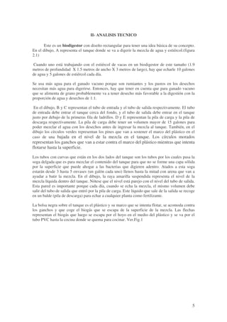 5
II- ANALISIS TECNICO
Este es un biodigestor con diseño rectangular para tener una idea básica de su concepto.
En el dibujo, A representa el tanque donde se va a digerir la mezcla de agua y estiércol.(figura
2.1)
Cuando uno está trabajando con el estiércol de vacas en un biodigestor de este tamaño (1.9
metros de profundidad X 1.5 metros de ancho X 3 metros de largo), hay que echarle 10 galones
de agua y 5 galones de estiércol cada día.
Se usa más agua para el ganado vacuno porque son rumiantes y los pastos en los desechos
necesitan más agua para digerirse. Entonces, hay que tener en cuenta que para ganado vacuno
que se alimenta de grano probablemente va a tener desecho más favorable a la digestión con la
proporción de agua y desechos de 1:1.
En el dibujo, B y C representan el tubo de entrada y el tubo de salida respectivamente. El tubo
de entrada debe entrar el tanque cerca del fondo, y el tubo de salida debe entrar en el tanque
justo por debajo de la primeras fila de ladrillos. D y E representan la pila de carga y la pila de
descarga respectivamente. La pila de carga debe tener un volumen mayor de 15 galones para
poder mezclar el agua con los desechos antes de ingresar la mezcla al tanque. También, en el
dibujo los círculos verdes representan los pines que van a sostener el marco del plástico en el
caso de una bajada en el nivel de la mezcla en el tanque. Los círculos morados
representan los ganchos que van a estar contra el marco del plástico mientras que intenta
flotarse hasta la superficie.
Los tubos con curvas que están en los dos lados del tanque son los tubos por los cuales pasa la
soga delgada que es para mezclar el contenido del tanque para que no se forme una capa sólida
por la superficie que puede ahogar a las bacterias que digieren adentro. Atados a esta soga
estarán desde 3 hasta 5 envases (un galón cada uno) llenos hasta la mitad con arena que van a
ayudar a batir la mezcla. En el dibujo, la raya amarilla suspendida representa el nivel de la
mezcla líquida dentro del tanque. Nótese que el nivel está parejo con el nivel del tubo de salida.
Esta pared es importante porque cada día, cuando se echa la mezcla, el mismo volumen debe
salir del tubo de salida que entró por la pila de carga. Este líquido que sale de la salida se recoge
en un balde (pila de descarga) para echar a cualquier planta como fertilizante.
La bolsa negra sobre el tanque es el plástico y su marco que se intenta flotar, se acomoda contra
los ganchos y que coge el biogás que se escapa de la superficie de la mezcla. Las flechas
representan el biogás que luego se escapa por el hoyo en el medio del plástico y se va por el
tubo PVC hasta la cocina donde se quema para cocinar. Ver.Fig.1
 