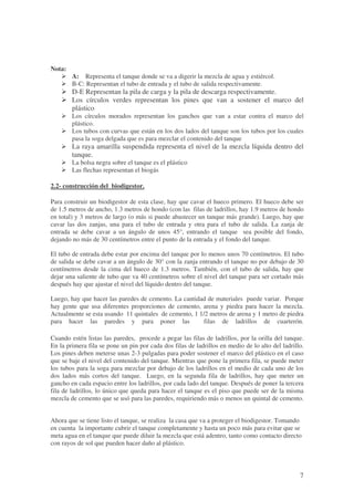 7
Nota:
A: Representa el tanque donde se va a digerir la mezcla de agua y estiércol.
B-C: Representan el tubo de entrada y el tubo de salida respectivamente.
D-E Representan la pila de carga y la pila de descarga respectivamente.
Los círculos verdes representan los pines que van a sostener el marco del
plástico
Los círculos morados representan los ganchos que van a estar contra el marco del
plástico.
Los tubos con curvas que están en los dos lados del tanque son los tubos por los cuales
pasa la soga delgada que es para mezclar el contenido del tanque
La raya amarilla suspendida representa el nivel de la mezcla líquida dentro del
tanque.
La bolsa negra sobre el tanque es el plástico
Las flechas representan el biogás
2.2- construcción del biodigestor.
Para construir un biodigestor de esta clase, hay que cavar el hueco primero. El hueco debe ser
de 1.5 metros de ancho, 1.3 metros de hondo (con las filas de ladrillos, hay 1.9 metros de hondo
en total) y 3 metros de largo (o más si puede abastecer un tanque más grande). Luego, hay que
cavar las dos zanjas, una para el tubo de entrada y otra para el tubo de salida. La zanja de
entrada se debe cavar a un ángulo de unos 45°, entrando el tanque sea posible del fondo,
dejando no más de 30 centímetros entre el punto de la entrada y el fondo del tanque.
El tubo de entrada debe estar por encima del tanque por lo menos unos 70 centímetros. El tubo
de salida se debe cavar a un ángulo de 30° con la zanja entrando el tanque no por debajo de 30
centímetros desde la cima del hueco de 1.3 metros. También, con el tubo de salida, hay que
dejar una saliente de tubo que va 40 centímetros sobre el nivel del tanque para ser cortado más
después hay que ajustar el nivel del líquido dentro del tanque.
Luego, hay que hacer las paredes de cemento. La cantidad de materiales puede variar. Porque
hay gente que usa diferentes proporciones de cemento, arena y piedra para hacer la mezcla.
Actualmente se esta usando 11 quintales de cemento, 1 1/2 metros de arena y 1 metro de piedra
para hacer las paredes y para poner las filas de ladrillos de cuarterón.
Cuando estén listas las paredes, procede a pegar las filas de ladrillos, por la orilla del tanque.
En la primera fila se pone un pin por cada dos filas de ladrillos en medio de lo alto del ladrillo.
Los pines deben meterse unas 2-3 pulgadas para poder sostener el marco del plástico en el caso
que se baje el nivel del contenido del tanque. Mientras que pone la primera fila, se puede meter
los tubos para la soga para mezclar por debajo de los ladrillos en el medio de cada uno de los
dos lados más cortos del tanque. Luego, en la segunda fila de ladrillos, hay que meter un
gancho en cada espacio entre los ladrillos, por cada lado del tanque. Después de poner la tercera
fila de ladrillos, lo único que queda para hacer el tanque es el piso que puede ser de la misma
mezcla de cemento que se usó para las paredes, requiriendo más o menos un quintal de cemento.
Ahora que se tiene listo el tanque, se realiza la casa que va a proteger el biodigestor. Tomando
en cuenta la importante cubrir el tanque completamente y hasta un poco más para evitar que se
meta agua en el tanque que puede diluir la mezcla que está adentro, tanto como contacto directo
con rayos de sol que pueden hacer daño al plástico.
 
