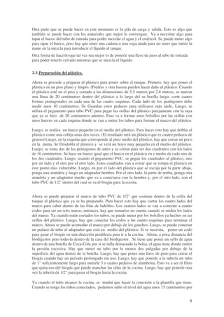 8
Otra parte que se puede hacer en este momento es la pila de carga y salida. Esto es algo que
también se puede hacer con los materiales que mejor le convengan. Va a necesitar algo para
tapar el hueco del tubo de entrada para poder mezclar el agua y el estiércol. Se puede meter algo
para tapar el hueco, pero hay que tener una cadena o una soga atada para no tener que meter la
mano en la mezcla para introducir el líquido al tanque.
Otra forma de hacerlo que tal vez sea mejor es de ponerle una llave de paso al tubo de entrada
para poder tenerlo cerrado mientras que se mezcla el líquido.
2.3-Preparación del plástico.
Ahora se procede a preparar el plástico para poner sobre el tanque. Primero, hay que poner el
plástico en un piso plano y limpio. (Piedras y otra basura pueden hacer daño al plástico. Cuando
el plástico esté en el piso y cortado a las dimensiones de 5.5 metros por 2.8 metros, se marcar
una línea de 20 centímetros dentro del plástico a lo largo del su horilla luego, corte cuatro
formas pentagonales en cada una de las cuatro esquinas. Cada lado de los pentágonos debe
medir unos 10 centímetros. Se Guardan estos pedazos para utilizarse más tarde. Luego, se
utiliza el pegamento para tubo PVC para pegar las orillas del plástico parejamente con la raya
que ya se hizo de 20 centímetros adentro. Esto va a formar unos bolsillos por las orillas con
unos huecos en cada esquina donde se van a meter los tubos para formar el marco del plástico.
Luego, se realiza un hueco pequeño en el medio del plástico. Para hacer esto hay que doblar el
plástico como una cobija unas dos veces. (El resultado será un plástico que es cuatro pedazos de
grueso) Luego, en la esquina que corresponde al puro medio del plástico, hay que cortar un poco
en la punta. Se Desdobla el plástico y se verá un hoyo muy pequeño en el medio del plástico.
Luego, se toma dos de los pentágonos de antes y se cortan para ser dos cuadrados con los lados
de 10 centímetros. Se hace un hueco igual que el hueco en el plástico en e medio de cada uno de
los dos cuadrados. Luego, usando el pegamento PVC, se pegan los cuadrados al plástico, uno
por un lado y el otro por el otro lado. Estos cuadrados van a evitar que se rompa el plástico en
este punto más vulnerable. Luego, en por el lado del plástico que se escoja por la parte abajo,
ponga una arandela y luego un adaptador hembra. Por el otro lado, la parte de arriba, ponga otra
arandela y un adaptador macho que va a conectarse con la hembra y, por el otro lado, con el
tubo PVC de 1/2" dentro del cual se va el biogás para la cocina.
Ahora se puede preparar el marco de tubo PVC de 1/2" que sostiene dentro de la orilla del
tanque el plástico que ya se ha preparado. Para hacer esto hay que cortar los cuatro lados del
marco para caber dentro de las filas de ladrillos. Los cuatros lados se van a conectar a cuatro
codos para ser un solo marco; entonces, hay que tomarlos en cuenta cuando se miden los lados
del marco. Ya cuando estén cortados los tubos, se puede meter por los bolsillos ya hechos en las
orillas del plástico. Luego, hay que conectar los codos a las cuatro esquinas para terminar el
marco. Ahora se puede acomodar el marco por debajo de los ganchos. Luego, se puede conectar
un pedazo de tubo al adaptador que está en medio del plástico. Si se necesita, poner un codo
para guiar el biogás en una dirección predilecta para ir a la cocina. Ahora, a poca distancia del
biodigestor pero todavía dentro de la casa del biodigestor. Se tiene que poner un sello de agua
dentro de una botella de Coca-Cola por si se infla demasiado la bolsa, el agua tiene donde emitir
la presión excesiva. Hay que meter un tubo por lo menos dos pulgadas por debajo de la
superficie del agua dentro de la botella. Luego, hay que poner una llave de paso para cerrar el
biogás cuando hay un periodo prolongado sin uso. Luego, hay que ponerle a la tubería un tubo
de 1" suficientemente largo para meterle 3 o cuatro pedazos de alambrina. Esto va a ser el filtro
que quita eso del biogás que puede manchar las ollas de la cocina. Luego, hay que ponerle otra
vez la tubería de 1/2" para pasar el biogás hasta la cocina.
Ya cuando el tubo alcance la cocina, se tendrá que hacer la conexión a la plantilla que tiene.
Cuando se tenga los tubos conectados, podemos subir el nivel del agua unos 15 centímetros por
 